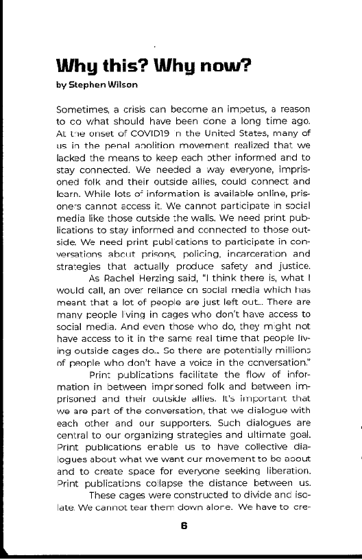 Why this? Why now?

by Stephen Wilson

Sometimes, a crisis can become an impetus, a reason
to co what should have been cone a long time ago.
AL Lig onset of COVIDIS 1 the United States, many of
us in the penal anolition movement realized that we
lacked the means to keep each other informed and to
stay connected. We needed a way everyone, impris-
oned folk and their outside allies, could connect and
learn, While lots 0° information is available online, pris-
one’s cannot eccess it. We cannot participate in saciel
media like those outside the walls. We need print pub-
lications to stay informed and connected to those out-
side. We need print publcations to participate in con
versations abcut prisons, policing, incarceration and
strategies that actually produce safety and justice

As Rachel Herzing said, "I think there is, what |
would call, an over rellance cn social media which has
meant that a lot of people are just left out. There are
many people Iving in cages who don't have access to
social media, And even those who do, they might not
have access to it in the same real time that people Ih
ing outside cages do.. Se there are potentially millions
of people who don't have a voice in the ccnversation”

Print publications facilitate the flow of infor-
mation in between imprsoned folk and between im
prisoned and their oulside allies. It's important thet
we are part of the conversation, that we dialogue with
each other and our supporters. Such dialogues are
central to our organizing strategies and ultimate goal.
Print publications erable us to have collective dia-
logues about what we want cur movement to be avout
and to create space for everyone seeking liberation.
Print publications collapse the distance between us.

These cages were constructed to divide anc iso-
late We cannot tear them down alore. We have to cre~

   

 

 
